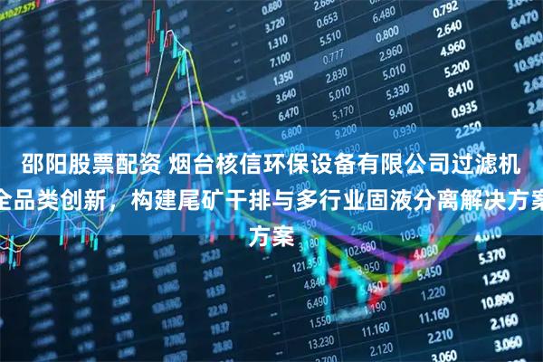 邵阳股票配资 烟台核信环保设备有限公司过滤机全品类创新，构建尾矿干排与多行业固液分离解决方案