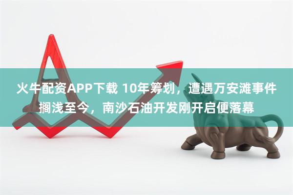 火牛配资APP下载 10年筹划，遭遇万安滩事件搁浅至今，南沙石油开发刚开启便落幕