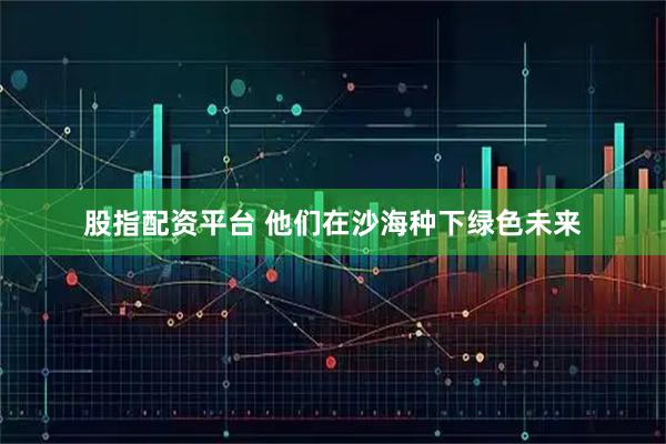 股指配资平台 他们在沙海种下绿色未来
