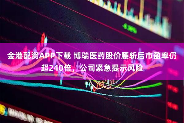 金港配资APP下载 博瑞医药股价腰斩后市盈率仍超240倍，公司紧急提示风险