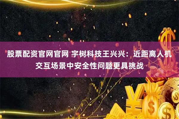 股票配资官网官网 宇树科技王兴兴:近距离人机交互场景中安全性问题更具挑战