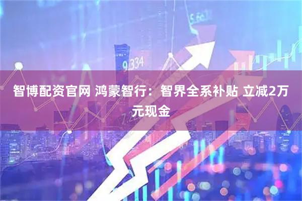 智博配资官网 鸿蒙智行：智界全系补贴 立减2万元现金