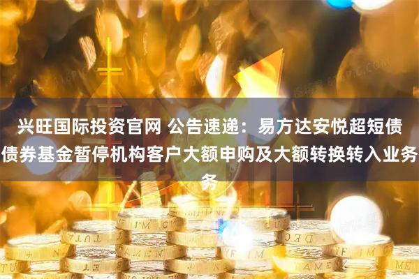 兴旺国际投资官网 公告速递:易方达安悦超短债债券基金暂停机构客户大额申购及大额转换转入业务