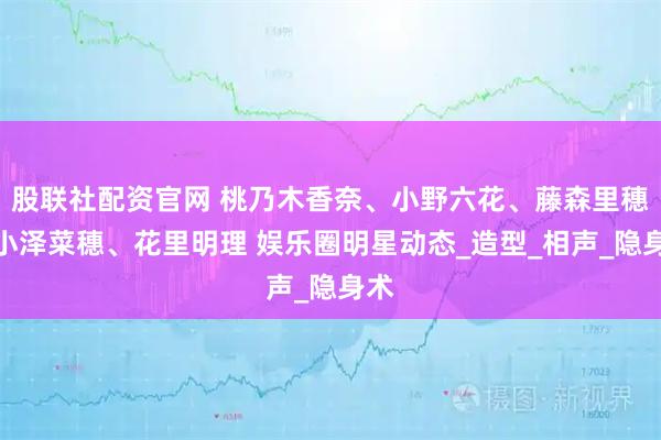 股联社配资官网 桃乃木香奈、小野六花、藤森里穗、小泽菜穗、花里明理 娱乐圈明星动态_造型_相声_隐身术