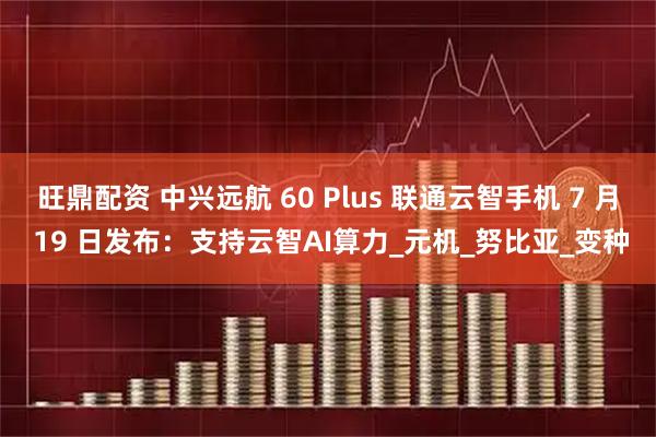 旺鼎配资 中兴远航 60 Plus 联通云智手机 7 月 19 日发布：支持云智AI算力_元机_努比亚_变种