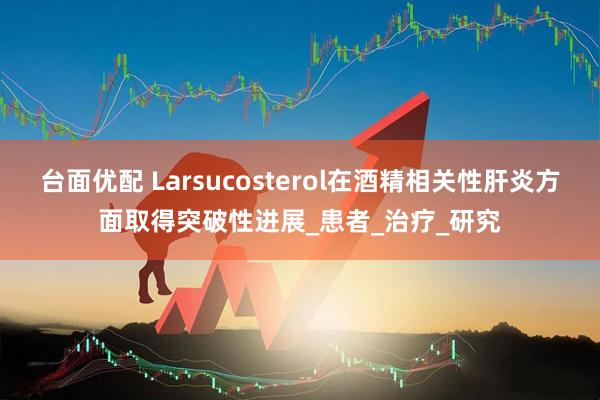 台面优配 Larsucosterol在酒精相关性肝炎方面取得突破性进展_患者_治疗_研究