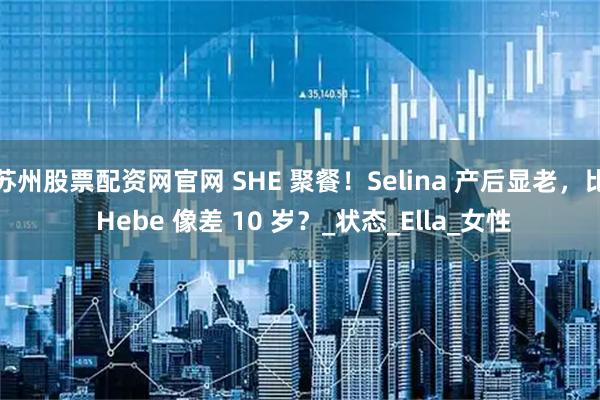 苏州股票配资网官网 SHE 聚餐！Selina 产后显老，比 Hebe 像差 10 岁？_状态_Ella_女性