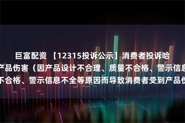 巨富配资 【12315投诉公示】消费者投诉哈药股份导致消费者受到产品伤害（因产品设计不合理、质量不合格、警示信息不全等原因而导致消费者受到产品伤害）问题