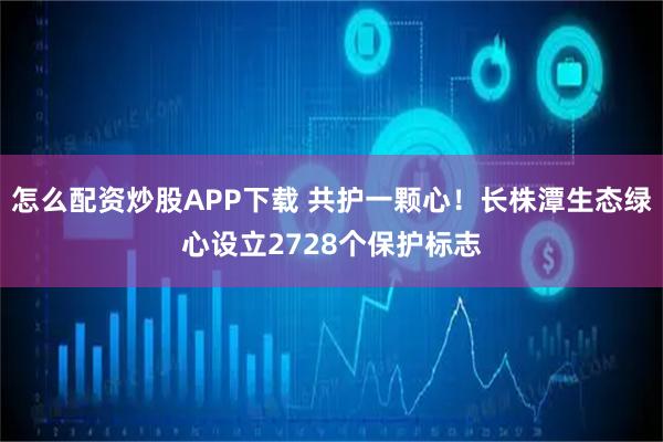 怎么配资炒股APP下载 共护一颗心！长株潭生态绿心设立2728个保护标志