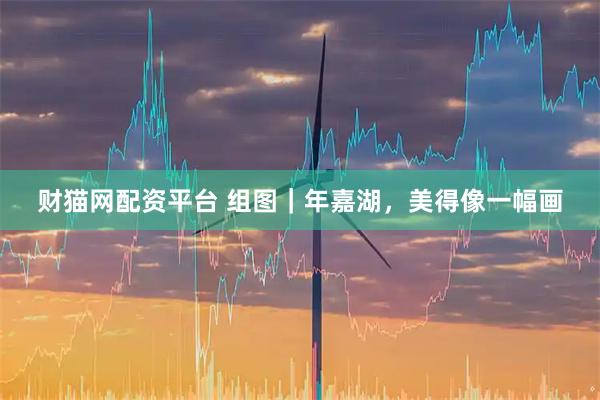 财猫网配资平台 组图｜年嘉湖，美得像一幅画