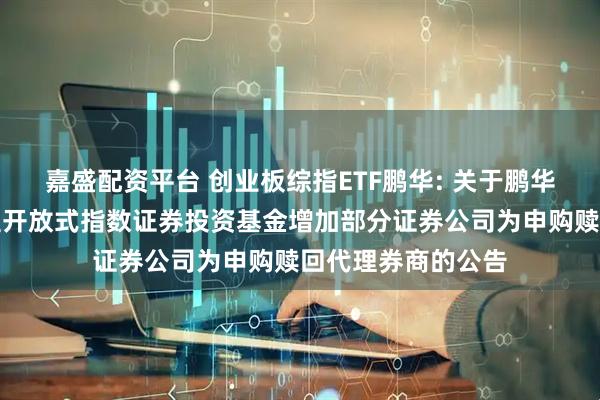 嘉盛配资平台 创业板综指ETF鹏华: 关于鹏华创业板综合交易型开放式指数证券投资基金增加部分证券公司为申购赎回代理券商的公告
