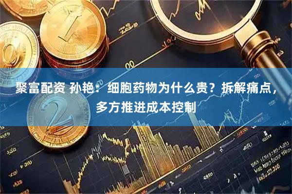 聚富配资 孙艳:细胞药物为什么贵?拆解痛点,多方推进成本控制