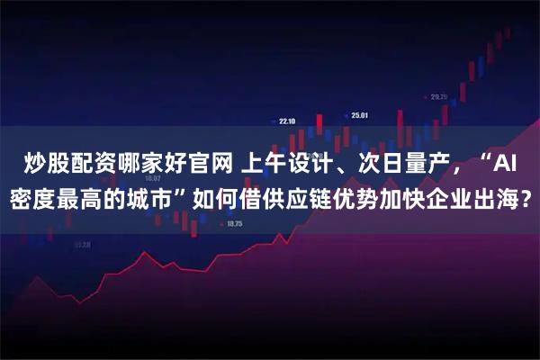 炒股配资哪家好官网 上午设计、次日量产，“AI密度最高的城市”如何借供应链优势加快企业出海？
