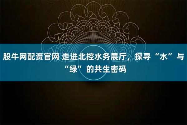 股牛网配资官网 走进北控水务展厅，探寻 “水” 与 “绿” 的共生密码