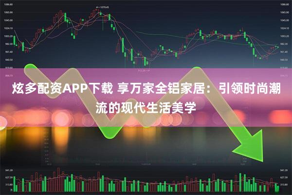 炫多配资APP下载 享万家全铝家居：引领时尚潮流的现代生活美学