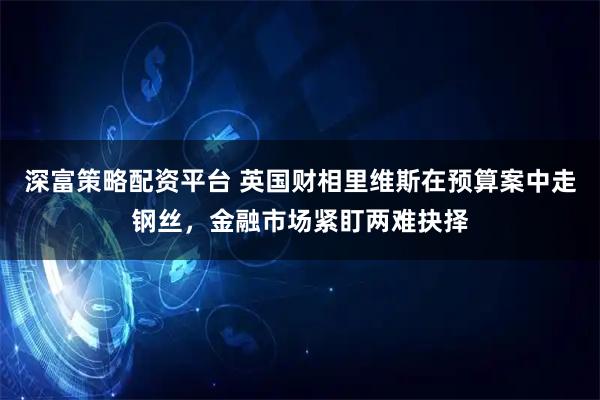 深富策略配资平台 英国财相里维斯在预算案中走钢丝，金融市场紧盯两难抉择