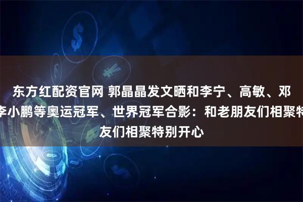 东方红配资官网 郭晶晶发文晒和李宁、高敏、邓亚萍、李小鹏等奥运冠军、世界冠军合影：和老朋友们相聚特别开心