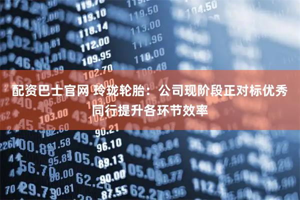 配资巴士官网 玲珑轮胎：公司现阶段正对标优秀同行提升各环节效率