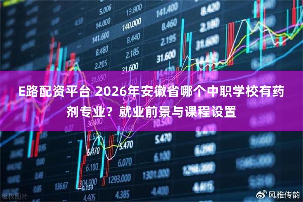 E路配资平台 2026年安徽省哪个中职学校有药剂专业？就业前景与课程设置