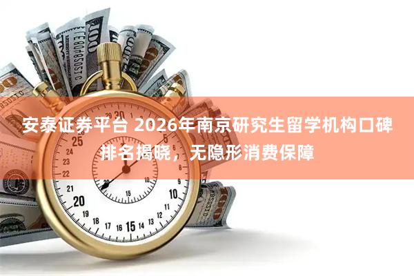 安泰证券平台 2026年南京研究生留学机构口碑排名揭晓，无隐形消费保障