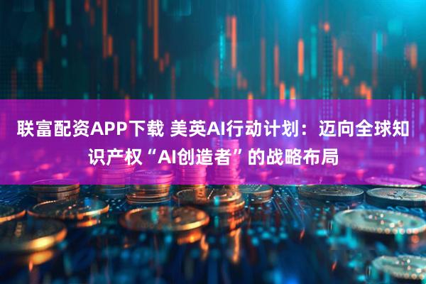 联富配资APP下载 美英AI行动计划：迈向全球知识产权“AI创造者”的战略布局