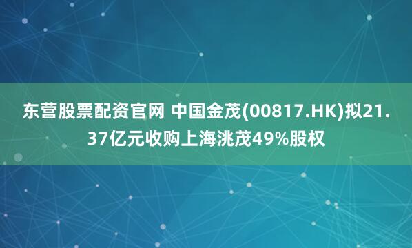 东营股票配资官网 中国金茂(00817.HK)拟21.37亿元收购上海洮茂49%股权