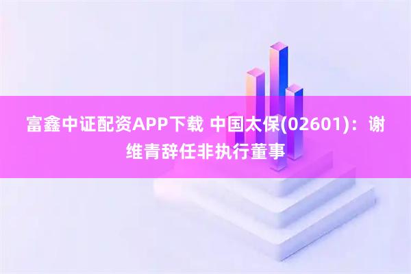 富鑫中证配资APP下载 中国太保(02601)：谢维青辞任非执行董事