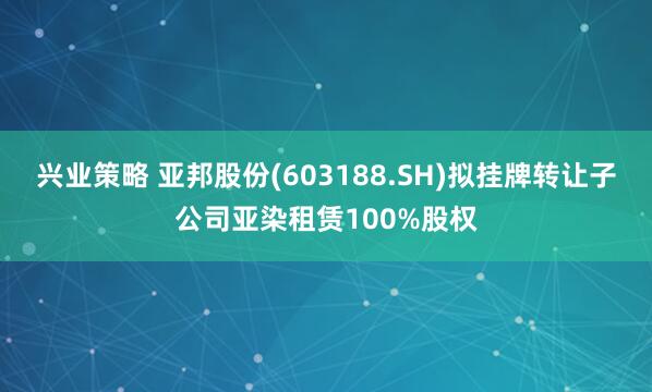 兴业策略 亚邦股份(603188.SH)拟挂牌转让子公司亚染租赁100%股权