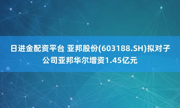 日进金配资平台 亚邦股份(603188.SH)拟对子公司亚邦华尔增资1.45亿元