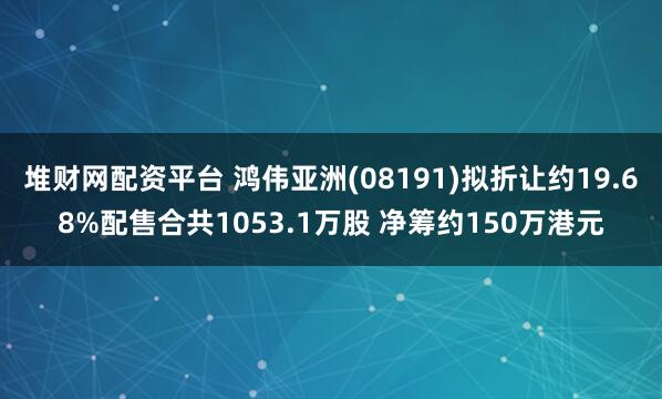 堆财网配资平台 鸿伟亚洲(08191)拟折让约19.68%配售合共1053.1万股 净筹约150万港元