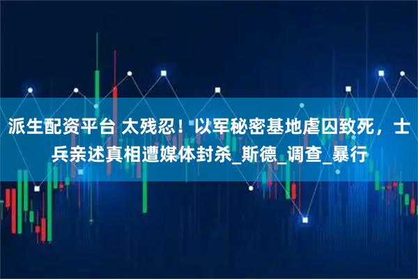 派生配资平台 太残忍！以军秘密基地虐囚致死，士兵亲述真相遭媒体封杀_斯德_调查_暴行