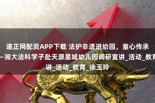道正网配资APP下载 法护非遗进幼园，童心传承启新篇 ——湘大法科学子赴天源星城幼儿园调研宣讲_活动_教育_徐玉玲