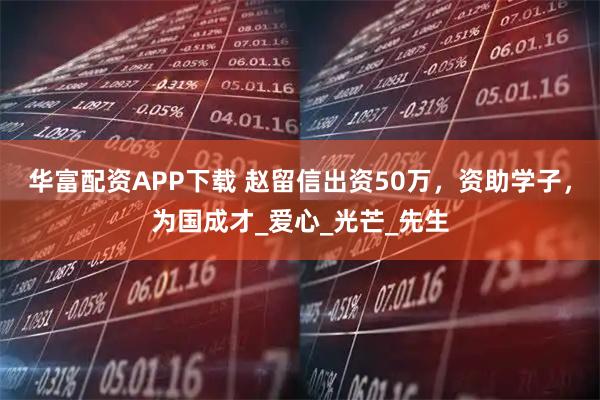 华富配资APP下载 赵留信出资50万，资助学子，为国成才_爱心_光芒_先生