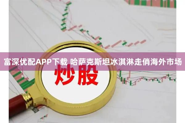 富深优配APP下载 哈萨克斯坦冰淇淋走俏海外市场