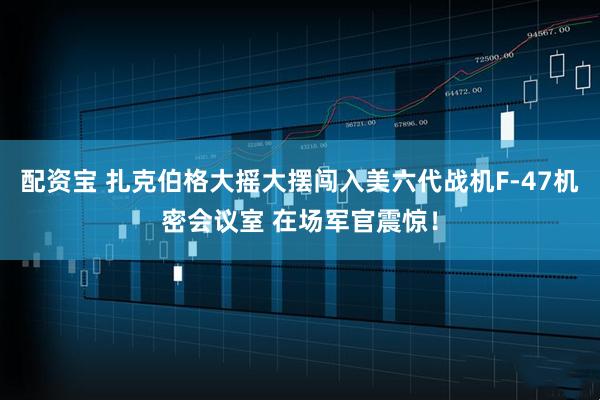 配资宝 扎克伯格大摇大摆闯入美六代战机F-47机密会议室 在场军官震惊！