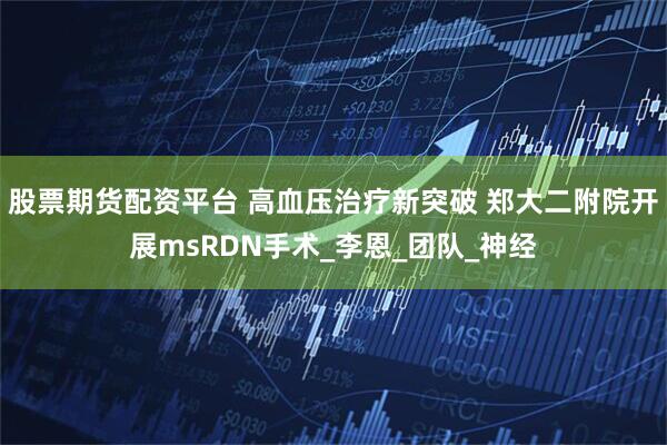 股票期货配资平台 高血压治疗新突破 郑大二附院开展msRDN手术_李恩_团队_神经