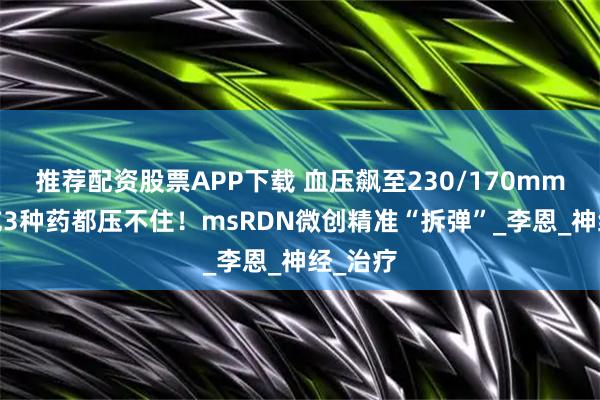 推荐配资股票APP下载 血压飙至230/170mmHg，吃3种药都压不住！msRDN微创精准“拆弹”_李恩_神经_治疗