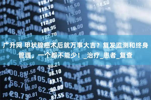 广升网 甲状腺癌术后就万事大吉？复发监测和终身管理，一个都不能少！_治疗_患者_复查