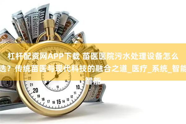 杠杆配资网APP下载 苗医医院污水处理设备怎么选？传统苗医与现代科技的融合之道_医疗_系统_智能