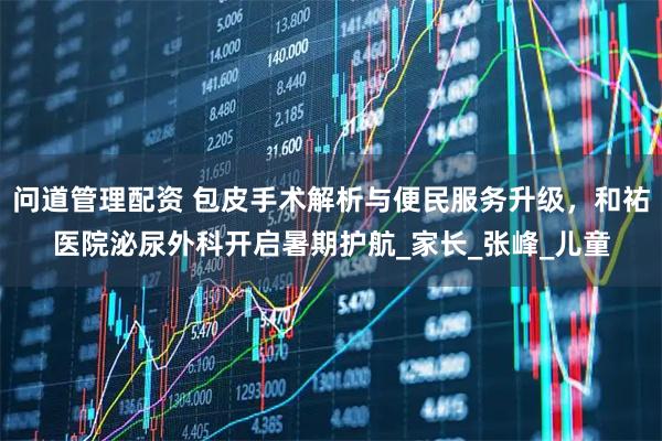 问道管理配资 包皮手术解析与便民服务升级，和祐医院泌尿外科开启暑期护航_家长_张峰_儿童