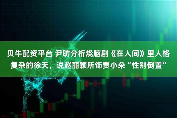 贝牛配资平台 尹昉分析烧脑剧《在人间》里人格复杂的徐天，说赵丽颖所饰贾小朵“性别倒置”