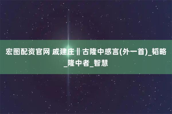宏图配资官网 戚建庄‖古隆中感言(外一首)_韬略_隆中者_智慧