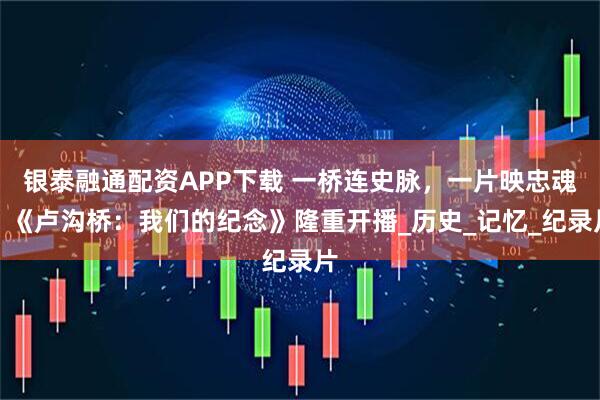 银泰融通配资APP下载 一桥连史脉，一片映忠魂：《卢沟桥：我们的纪念》隆重开播_历史_记忆_纪录片