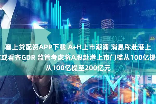 塞上贷配资APP下载 A+H上市潮涌 消息称赴港上市市值门槛或看齐GDR 监管考虑将A股赴港上市门槛从100亿提至200亿元