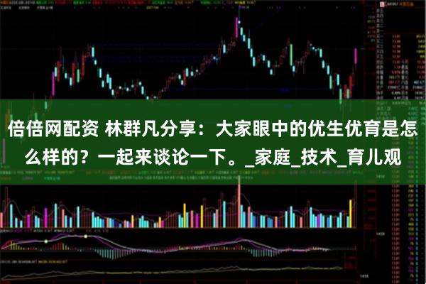 倍倍网配资 林群凡分享：大家眼中的优生优育是怎么样的？一起来谈论一下。_家庭_技术_育儿观