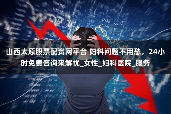 山西太原股票配资网平台 妇科问题不用愁，24小时免费咨询来解忧_女性_妇科医院_服务