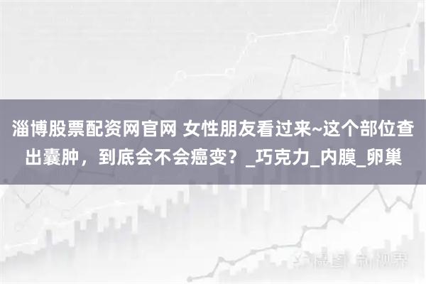 淄博股票配资网官网 女性朋友看过来~这个部位查出囊肿，到底会不会癌变？_巧克力_内膜_卵巢