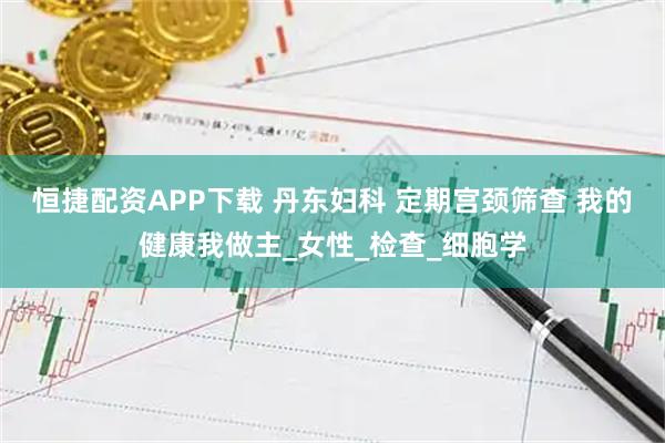 恒捷配资APP下载 丹东妇科 定期宫颈筛查 我的健康我做主_女性_检查_细胞学