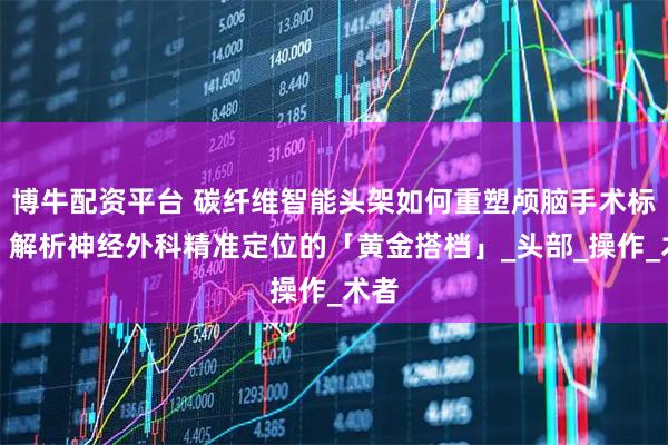 博牛配资平台 碳纤维智能头架如何重塑颅脑手术标准？解析神经外科精准定位的「黄金搭档」_头部_操作_术者