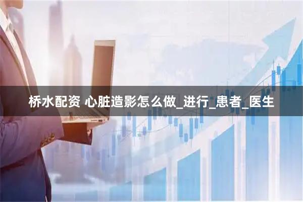 桥水配资 心脏造影怎么做_进行_患者_医生